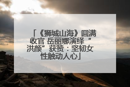 《狮城山海》圆满收官 岳丽娜演绎“洪颜”获赞：坚韧女性触动人心
