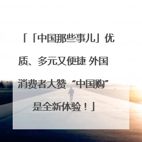「中国那些事儿」优质、多元又便捷 外国消费者大赞“中国购”是全新体验！