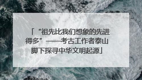 “祖先比我们想象的先进得多”——考古工作者泰山脚下探寻中华文明起源
