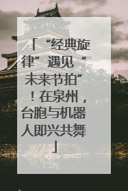 “经典旋律”遇见“未来节拍”！在泉州，台胞与机器人即兴共舞