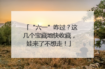 “六一”咋过？这几个宝藏地快收藏，娃来了不想走！