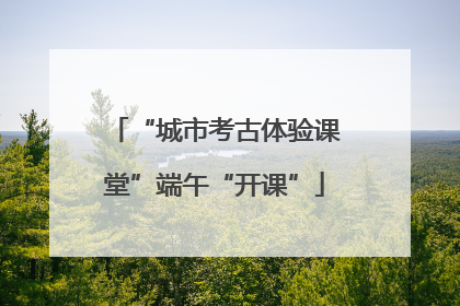 “城市考古体验课堂”端午“开课”