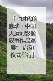 “时代的脉动：中国大运河影像叙事作品巡展” 启动仪式举行