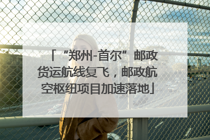 “郑州-首尔”邮政货运航线复飞，邮政航空枢纽项目加速落地
