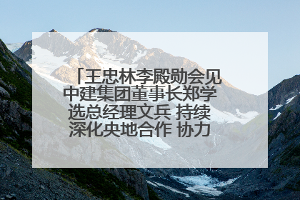 王忠林李殿勋会见中建集团董事长郑学选总经理文兵 持续深化央地合作 协力推动支点建设