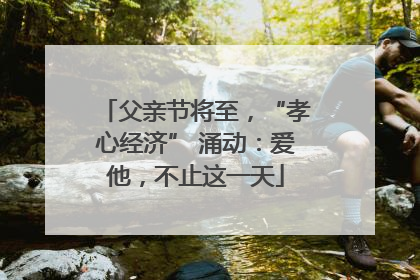 父亲节将至，“孝心经济” 涌动：爱他，不止这一天