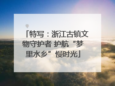 特写：浙江古镇文物守护者 护航“梦里水乡”慢时光