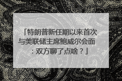 特朗普新任期以来首次与美联储主席鲍威尔会面：双方聊了点啥？