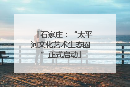 石家庄：“太平河文化艺术生态圈”正式启动