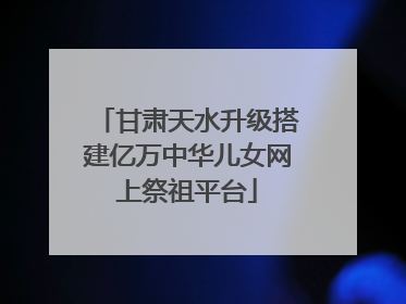 甘肃天水升级搭建亿万中华儿女网上祭祖平台