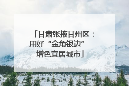 甘肃张掖甘州区：用好“金角银边” 增色宜居城市