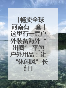 畅卖全球 河南有一套丨这里有一套户外装备海外“出圈” 平舆户外用品：让“休闲风”长红