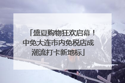 盛夏购物狂欢启幕！中免大连市内免税店成潮流打卡新地标