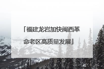 福建龙岩加快闽西革命老区高质量发展