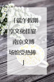 端午假期享文化佳宴 南京文博场馆受热捧