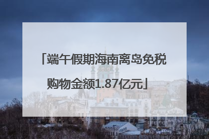 端午假期海南离岛免税购物金额1.87亿元