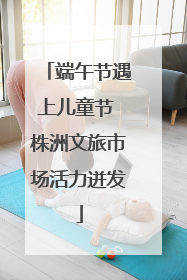 端午节遇上儿童节 株洲文旅市场活力迸发