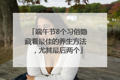 端午节8个习俗隐藏着最佳的养生方法，尤其最后两个