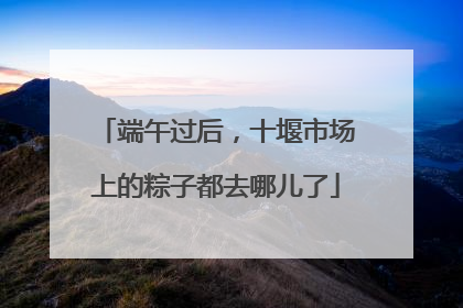 端午过后，十堰市场上的粽子都去哪儿了