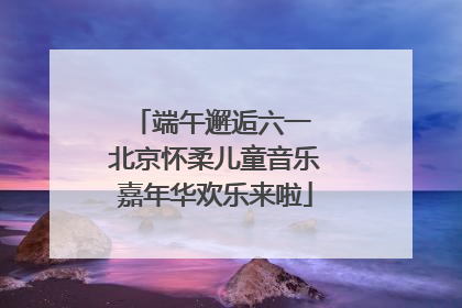 端午邂逅六一 北京怀柔儿童音乐嘉年华欢乐来啦