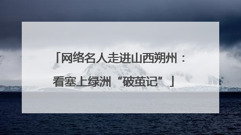 网络名人走进山西朔州：看塞上绿洲“破茧记”