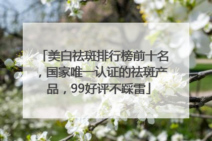 美白祛斑排行榜前十名，国家唯一认证的祛斑产品，99好评不踩雷