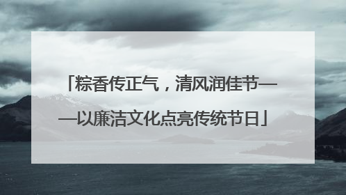 粽香传正气，清风润佳节——以廉洁文化点亮传统节日