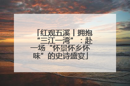 红观五溪丨拥抱“三江一湾”：赴一场“怀景怀乡怀味”的史诗盛宴