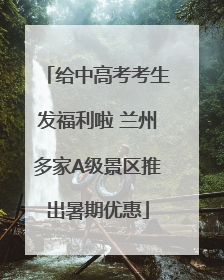 给中高考考生发福利啦 兰州多家A级景区推出暑期优惠