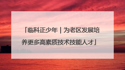 临科正少年｜为老区发展培养更多高素质技术技能人才