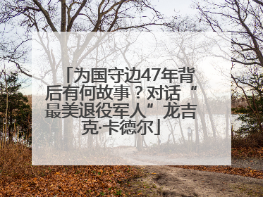 为国守边47年背后有何故事？对话“最美退役军人”龙吉克·卡德尔