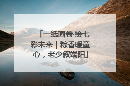 一纸画卷·绘七彩未来｜粽香暖童心，老少叙端阳