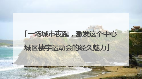 一场城市夜跑，激发这个中心城区楼宇运动会的经久魅力