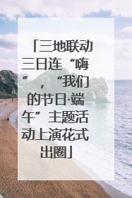 三地联动三日连“嗨”，“我们的节日·端午”主题活动上演花式出圈