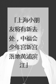 上海小朋友将有新去处，中福会少年宫新宫落地黄浦滨江