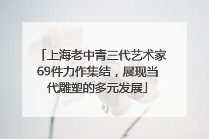 上海老中青三代艺术家69件力作集结，展现当代雕塑的多元发展