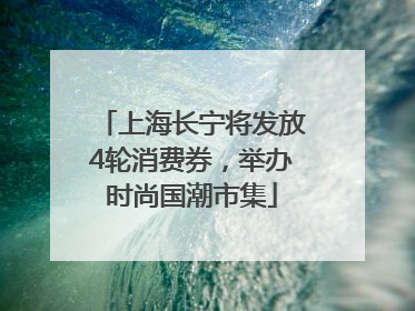 上海长宁将发放4轮消费券，举办时尚国潮市集
