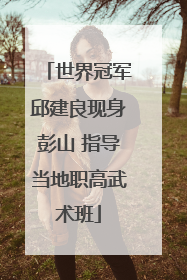 世界冠军邱建良现身彭山 指导当地职高武术班