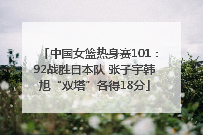 中国女篮热身赛101∶92战胜日本队 张子宇韩旭“双塔”各得18分