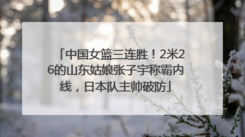 中国女篮三连胜！2米26的山东姑娘张子宇称霸内线，日本队主帅破防