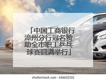 中国工商银行漳州分行冠名赞助全市职工乒乓球赛圆满举行