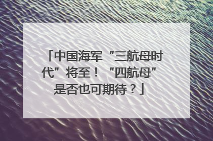 中国海军“三航母时代”将至！“四航母”是否也可期待？