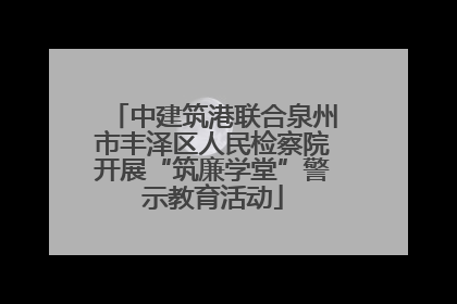 中建筑港联合泉州市丰泽区人民检察院开展“筑廉学堂”警示教育活动