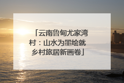 云南鲁甸尤家湾村：山水为墨绘就乡村旅居新画卷