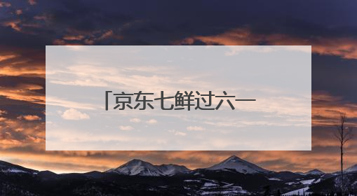 京东七鲜过六一：全家童心30分钟达 618价格持续击穿！