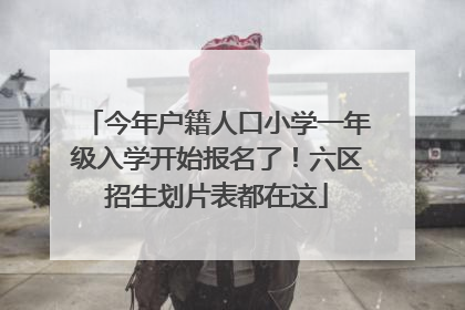 今年户籍人口小学一年级入学开始报名了！六区招生划片表都在这