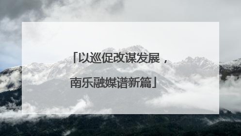 以巡促改谋发展，南乐融媒谱新篇