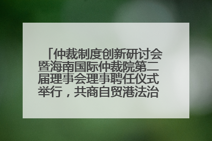 仲裁制度创新研讨会暨海南国际仲裁院第二届理事会理事聘任仪式举行，共商自贸港法治建设新路径