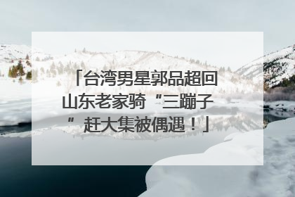 台湾男星郭品超回山东老家骑“三蹦子”赶大集被偶遇！