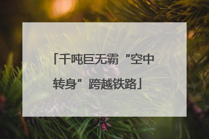 千吨巨无霸“空中转身”跨越铁路